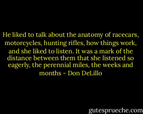 He liked to talk about the anatomy of racecars, motorcycles, hunting rifles, how things work, and she liked to listen. It was a mark of the distance between them that she listened so eagerly, the perennial miles, the weeks and months - Don DeLillo
