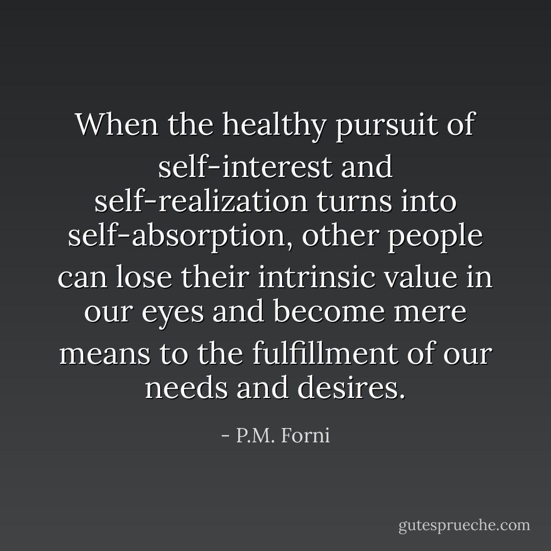 When the healthy pursuit of self-interest and self-realization turns into self-absorption, other people can lose their intrinsic value in our eyes and become mere means to the fulfillment of our needs and desires. - P.M. Forni
