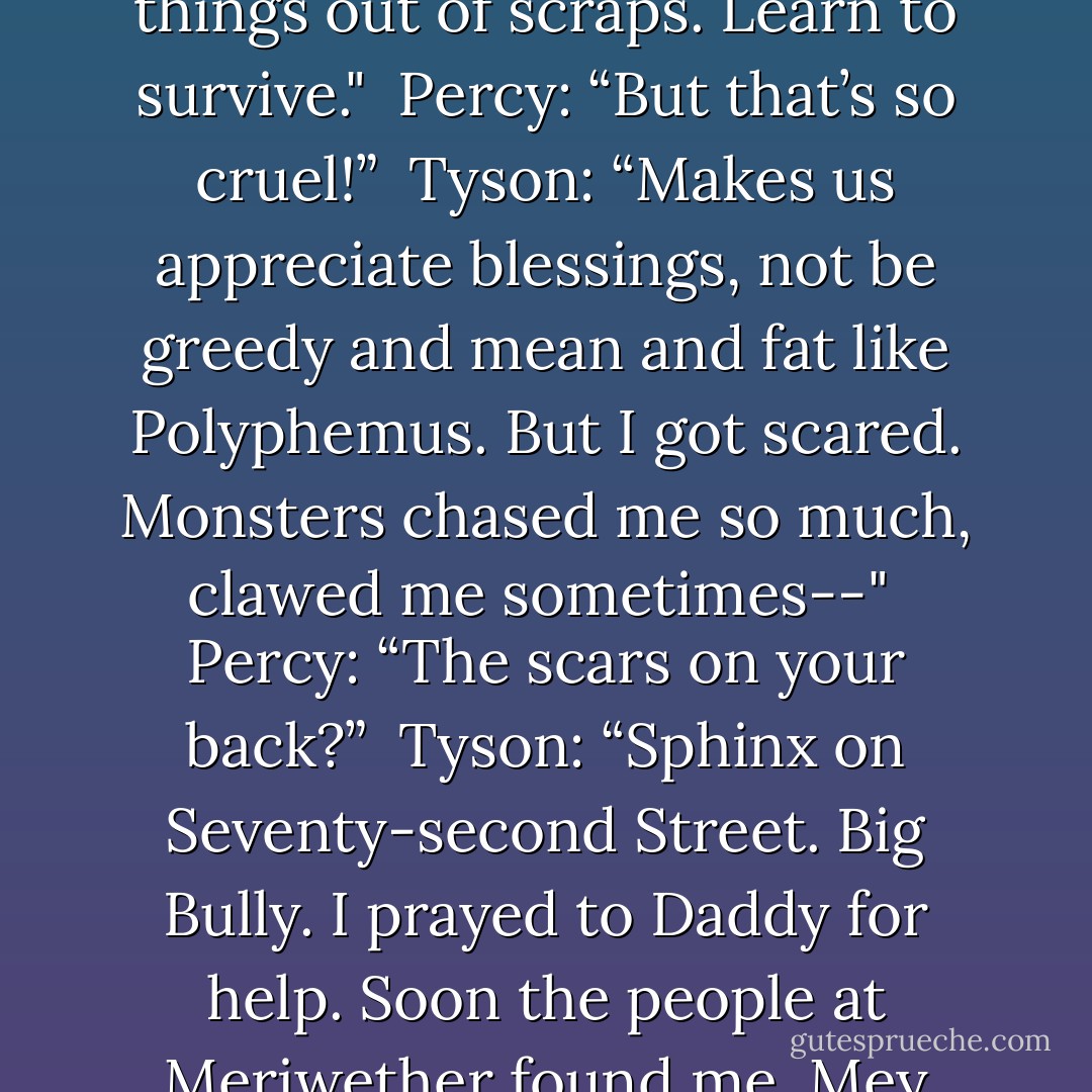 Percy: “You asked Poseidon for… me?” <br />Tyson: "For a friend, young cyclopes grow up alone on the streets, learns to make things out of scraps. Learn to survive." <br />Percy: “But that’s so cruel!” <br />Tyson: “Makes us appreciate blessings, not be greedy and mean and fat like Polyphemus. But I got scared. Monsters chased me so much, clawed me sometimes--" <br />Percy: “The scars on your back?” <br />Tyson: “Sphinx on Seventy-second Street. Big Bully. I prayed to Daddy for help. Soon the people at Meriwether found me. Mey you. Biggest blessing ever. Sorry I said Poseidon was mean. He sent me a brother. - Rick Riordan
