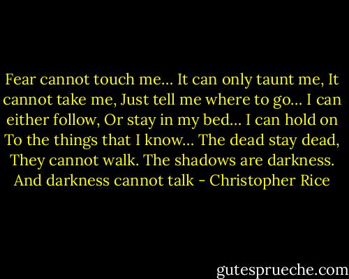 Fear cannot touch me…<br />It can only taunt me,<br />It cannot take me,<br />Just tell me where to go…<br />I can either follow,<br />Or stay in my bed…<br />I can hold on<br />To the things that I know…<br />The dead stay dead,<br />They cannot walk.<br />The shadows are darkness.<br />And darkness cannot talk - Christopher Rice