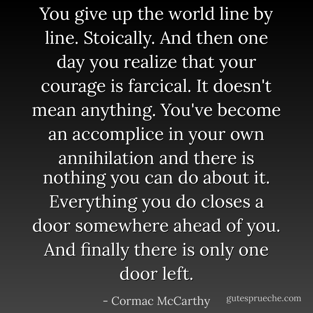 You give up the world line by line. Stoically. And then one day you realize that your courage is farcical. It doesn't mean anything. You've become an accomplice in your own annihilation and there is nothing you can do about it. Everything you do closes a door somewhere ahead of you. And finally there is only one door left. - Cormac McCarthy