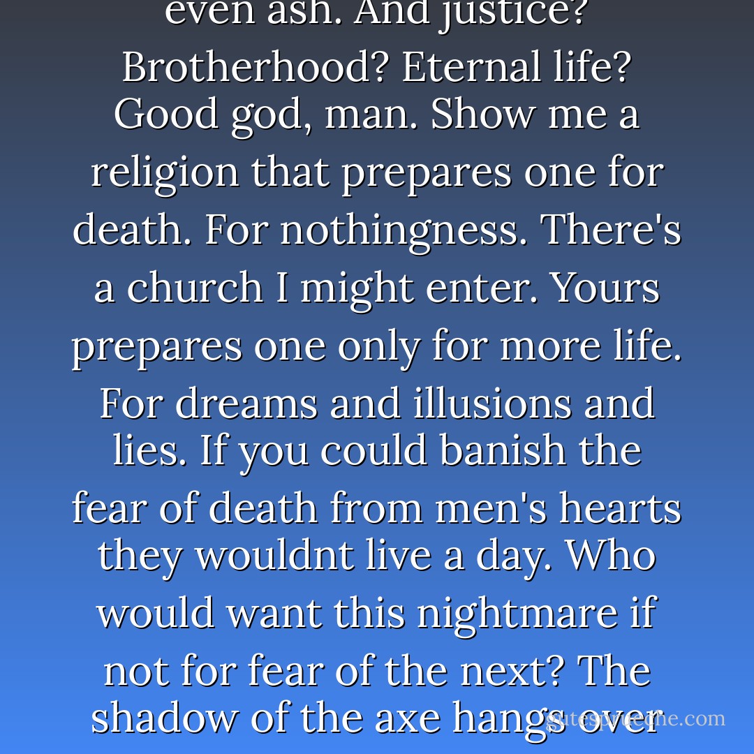 I don't believe in God. Can you understand that? Look around you man. Cant you see? The clamor and din of those in torment has to be the sound most pleasing to his ear. And I loathe these discussions. The argument of the village atheist whose single passion is to revile endlessly that which he denies the existence of in the first place. Your fellowship is a fellowship of pain and nothing more. And if that pain were actually collective instead of simply reiterative then the sheer weight of it would drag the world from the walls of the universe and send it crashing and burning through whatever night it might yet be capable of engendering until it was not even ash. And justice? Brotherhood? Eternal life? Good god, man. Show me a religion that prepares one for death. For nothingness. There's a church I might enter. Yours prepares one only for more life. For dreams and illusions and lies. If you could banish the fear of death from men's hearts they wouldnt live a day. Who would want this nightmare if not for fear of the next? The shadow of the axe hangs over every joy. Every road ends in death. Or worse. Every friendship. Every love. Torment, betrayal, loss, suffering, pain, age, indignity, and hideous lingering illness. All with a single conclusion. For you and for every one and everything that you have chosen to care for. There's the true brotherhood. The true fellowship. And everyone is a member for life. You tell me that my brother is my salvation? My salvation? Well then damn him. Damn him in every shape and form and guise. Do I see myself in him? Yes. I do. And what I see sickens me. Do you understand me? Can you understand me? - Cormac McCarthy