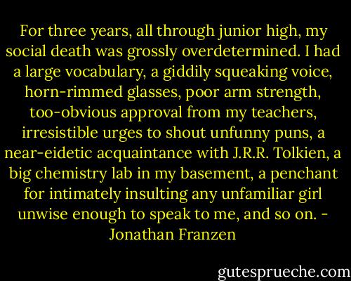 For three years, all through junior high, my social death was grossly overdetermined. I had a large vocabulary, a giddily squeaking voice, horn-rimmed glasses, poor arm strength, too-obvious approval from my teachers, irresistible urges to shout unfunny puns, a near-eidetic acquaintance with J.R.R. Tolkien, a big chemistry lab in my basement, a penchant for intimately insulting any unfamiliar girl unwise enough to speak to me, and so on. - Jonathan Franzen