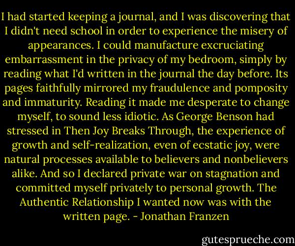 I had started keeping a journal, and I was discovering that I didn't need school in order to experience the misery of appearances. I could manufacture excruciating embarrassment in the privacy of my bedroom, simply by reading what I'd written in the journal the day before. Its pages faithfully mirrored my fraudulence and pomposity and immaturity. Reading it made me desperate to change myself, to sound less idiotic. As George Benson had stressed in Then Joy Breaks Through, the experience of growth and self-realization, even of ecstatic joy, were natural processes available to believers and nonbelievers alike. And so I declared private war on stagnation and committed myself privately to personal growth. The Authentic Relationship I wanted now was with the written page. - Jonathan Franzen