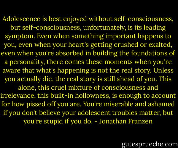 Adolescence is best enjoyed without self-consciousness, but self-consciousness, unfortunately, is its leading symptom. Even when something important happens to you, even when your heart's getting crushed or exalted, even when you're absorbed in building the foundations of a personality, there comes these moments when you're aware that what's happening is not the real story. Unless you actually die, the real story is still ahead of you. This alone, this cruel mixture of consciousness and irrelevance, this built-in hollowness, is enough to account for how pissed off you are. You're miserable and ashamed if you don't believe your adolescent troubles matter, but you're stupid if you do. - Jonathan Franzen