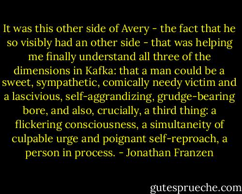 It was this other side of Avery - the fact that he so visibly had an other side - that was helping me finally understand all three of the dimensions in Kafka: that a man could be a sweet, sympathetic, comically needy victim and a lascivious, self-aggrandizing, grudge-bearing bore, and also, crucially, a third thing: a flickering consciousness, a simultaneity of culpable urge and poignant self-reproach, a person in process. - Jonathan Franzen