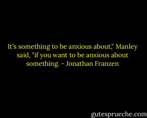 It's something to be anxious about," Manley said, "if you want to be anxious about something. - Jonathan Franzen