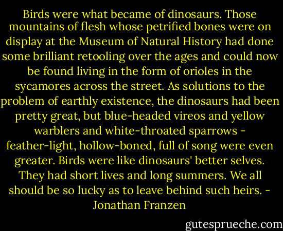 Birds were what became of dinosaurs. Those mountains of flesh whose petrified bones were on display at the Museum of Natural History had done some brilliant retooling over the ages and could now be found living in the form of orioles in the sycamores across the street. As solutions to the problem of earthly existence, the dinosaurs had been pretty great, but blue-headed vireos and yellow warblers and white-throated sparrows - feather-light, hollow-boned, full of song were even greater. Birds were like dinosaurs' better selves. They had short lives and long summers. We all should be so lucky as to leave behind such heirs. - Jonathan Franzen