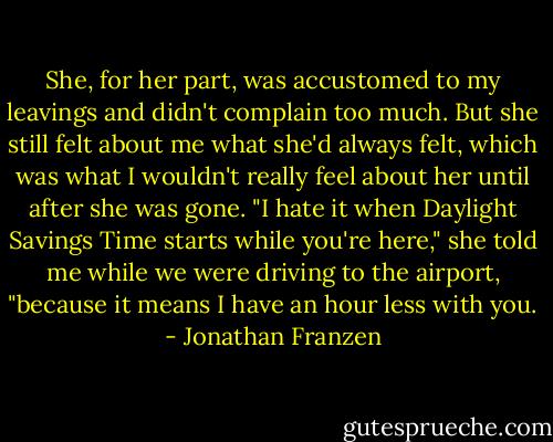 She, for her part, was accustomed to my leavings and didn't complain too much. But she still felt about me what she'd always felt, which was what I wouldn't really feel about her until after she was gone. "I hate it when Daylight Savings Time starts while you're here," she told me while we were driving to the airport, "because it means I have an hour less with you. - Jonathan Franzen