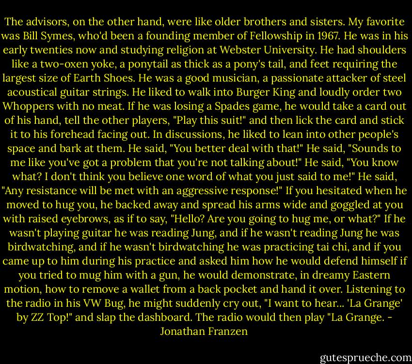 The advisors, on the other hand, were like older brothers and sisters. My favorite was Bill Symes, who'd been a founding member of Fellowship in 1967. He was in his early twenties now and studying religion at Webster University. He had shoulders like a two-oxen yoke, a ponytail as thick as a pony's tail, and feet requiring the largest size of Earth Shoes. He was a good musician, a passionate attacker of steel acoustical guitar strings. He liked to walk into Burger King and loudly order two Whoppers with no meat. If he was losing a Spades game, he would take a card out of his hand, tell the other players, "Play this suit!" and then lick the card and stick it to his forehead facing out. In discussions, he liked to lean into other people's space and bark at them. He said, "You better deal with that!" He said, "Sounds to me like you've got a problem that you're not talking about!" He said, "You know what? I don't think you believe one word of what you just said to me!" He said, "Any resistance will be met with an aggressive response!" If you hesitated when he moved to hug you, he backed away and spread his arms wide and goggled at you with raised eyebrows, as if to say, "Hello? Are you going to hug me, or what?" If he wasn't playing guitar he was reading Jung, and if he wasn't reading Jung he was birdwatching, and if he wasn't birdwatching he was practicing tai chi, and if you came up to him during his practice and asked him how he would defend himself if you tried to mug him with a gun, he would demonstrate, in dreamy Eastern motion, how to remove a wallet from a back pocket and hand it over. Listening to the radio in his VW Bug, he might suddenly cry out, "I want to hear... 'La Grange' by ZZ Top!" and slap the dashboard. The radio would then play "La Grange. - Jonathan Franzen