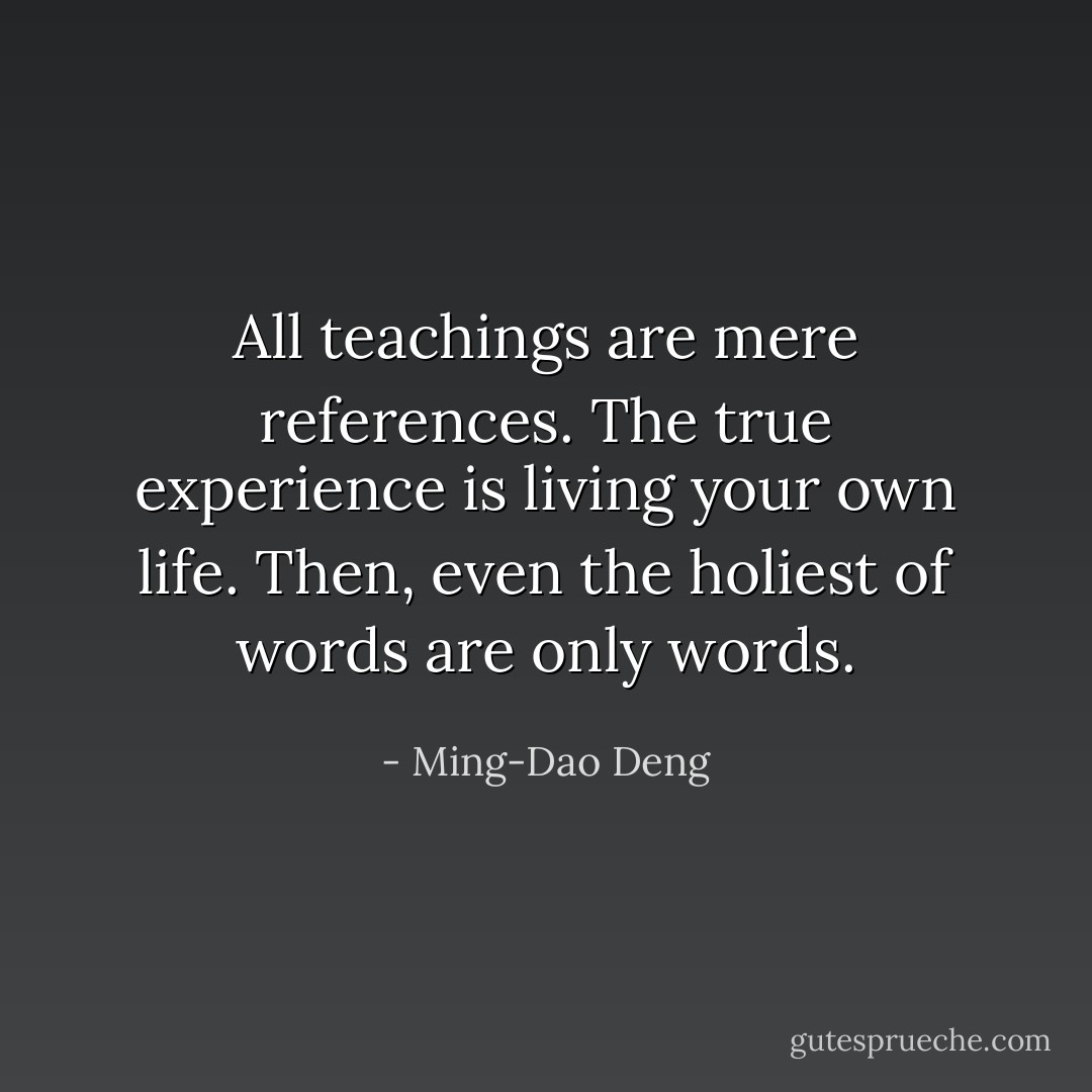 All teachings are mere references. The true experience is living your own life. Then, even the holiest of words are only words. - Ming-Dao Deng