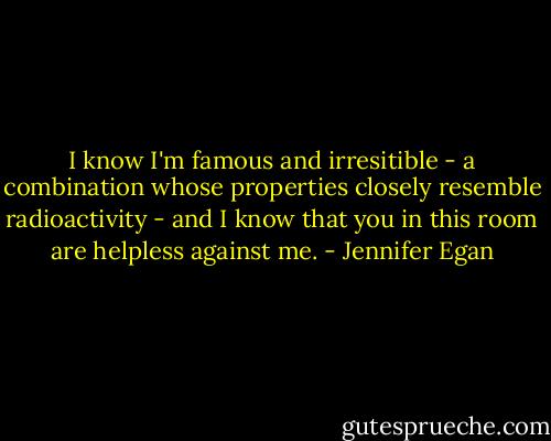 I know I'm famous and irresitible - a combination whose properties closely resemble radioactivity - and I know that you in this room are helpless against me. - Jennifer Egan