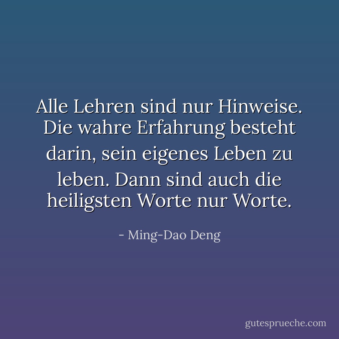 Alle Lehren sind nur Hinweise. Die wahre Erfahrung besteht darin, sein eigenes Leben zu leben. Dann sind auch die heiligsten Worte nur Worte. - Ming-Dao Deng<