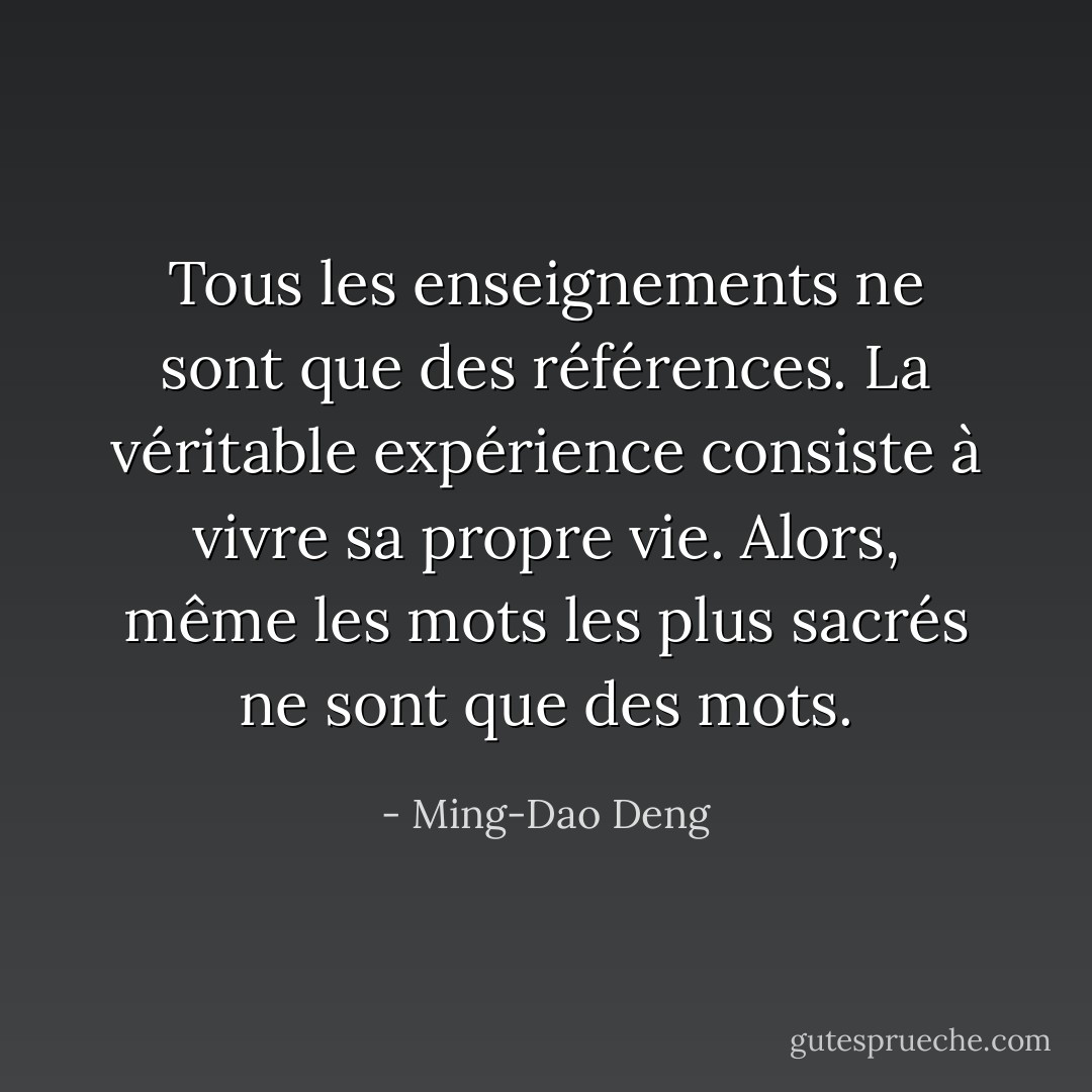 Tous les enseignements ne sont que des références. La véritable expérience consiste à vivre sa propre vie. Alors, même les mots les plus sacrés ne sont que des mots. - Ming-Dao Deng