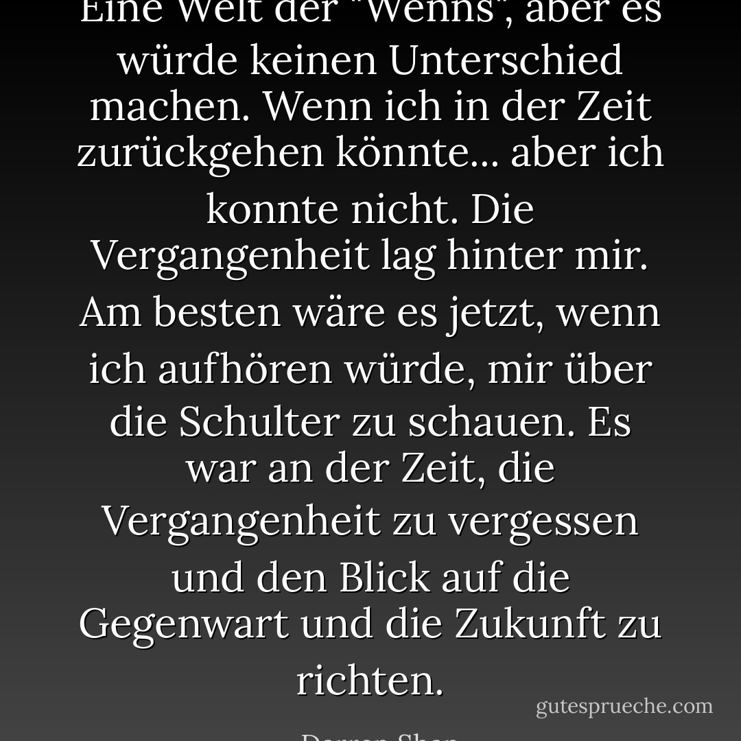 Eine Welt der "Wenns", aber es würde keinen Unterschied machen. Wenn ich in der Zeit zurückgehen könnte... aber ich konnte nicht. Die Vergangenheit lag hinter mir. Am besten wäre es jetzt, wenn ich aufhören würde, mir über die Schulter zu schauen. Es war an der Zeit, die Vergangenheit zu vergessen und den Blick auf die Gegenwart und die Zukunft zu richten. - Darren Shan<