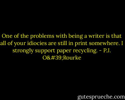 One of the problems with being a writer is that all of your idiocies are still in print somewhere. I strongly support paper recycling. - P.J. O'Rourke