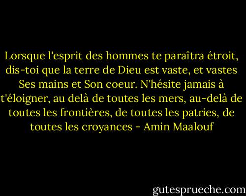 Lorsque l'esprit des hommes te paraîtra étroit, dis-toi que la terre de Dieu est vaste, et vastes Ses mains et Son coeur. N'hésite jamais à t'éloigner, au delà de toutes les mers, au-delà de toutes les frontières, de toutes les patries, de toutes les croyances - Amin Maalouf