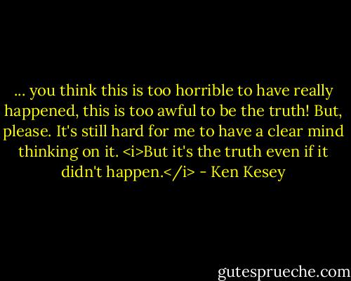 ... you think this is too horrible to have really happened, this is too awful to be the truth! But, please. It's still hard for me to have a clear mind thinking on it. <i>But it's the truth even if it didn't happen.</i> - Ken Kesey