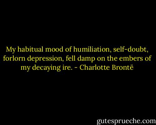 My habitual mood of humiliation, self-doubt, forlorn depression, fell damp on the embers of my decaying ire. - Charlotte Brontë
