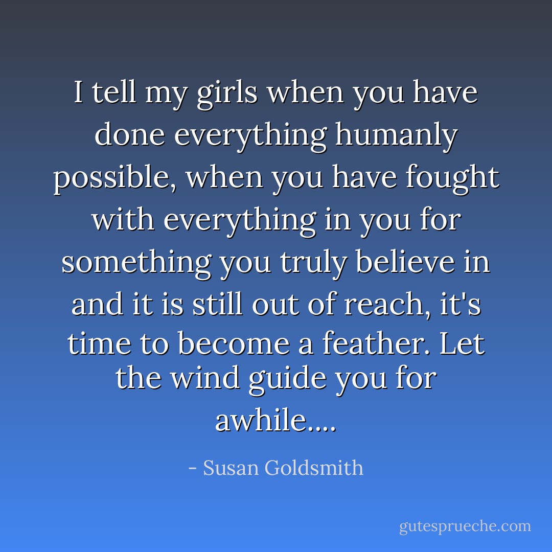 I tell my girls when you have done everything humanly possible, when you have fought with everything in you for something you truly believe in and it is still out of reach, it's time to become a feather. Let the wind guide you for awhile.... - Susan Goldsmith