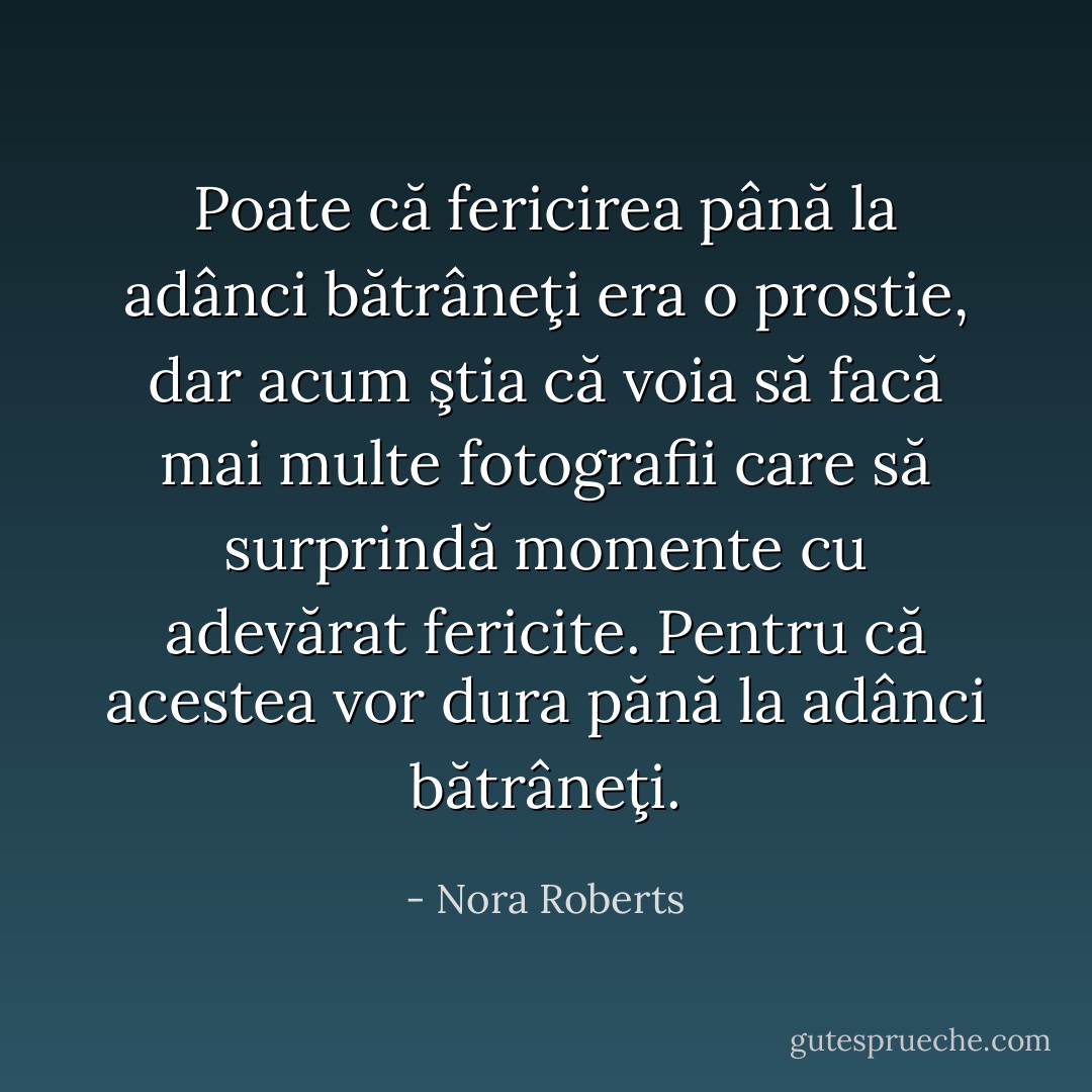 Poate că fericirea până la adânci bătrâneţi era o prostie, dar acum ştia că voia să facă mai multe fotografii care să surprindă momente cu adevărat fericite. Pentru că acestea vor dura pănă la adânci bătrâneţi. - Nora Roberts