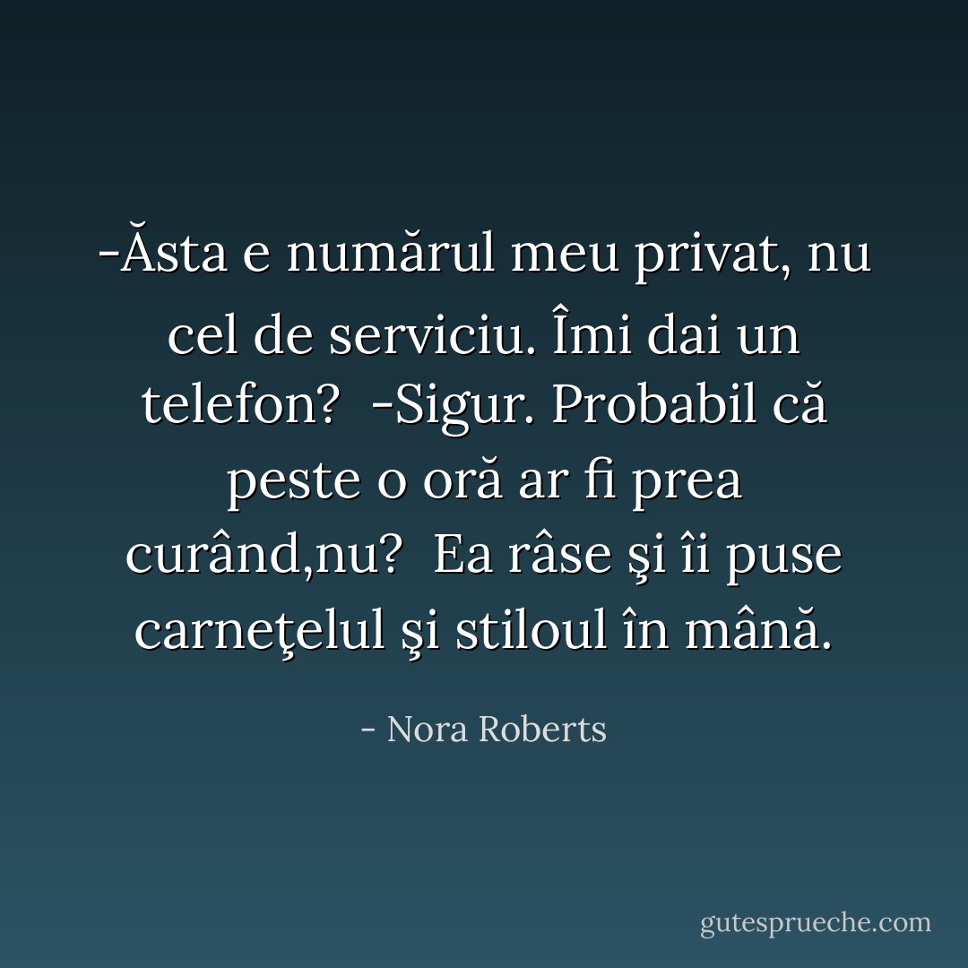 -Ăsta e numărul meu privat, nu cel de serviciu. Îmi dai un telefon?<br /> -Sigur. Probabil că peste o oră ar fi prea curând,nu?<br /> Ea râse şi îi puse carneţelul şi stiloul în mână. - Nora Roberts