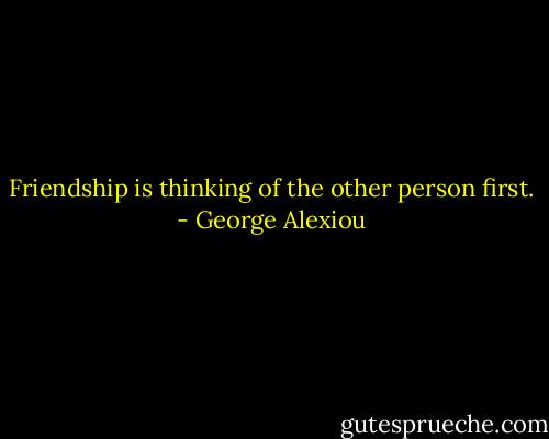 Friendship is thinking of the other person first. - George Alexiou