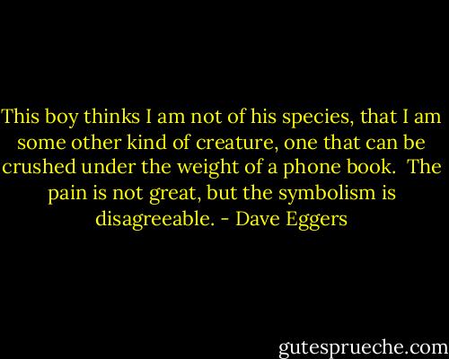 This boy thinks I am not of his species, that I am some other kind of creature, one that can be crushed under the weight of a phone book.<br /><br />The pain is not great, but the symbolism is disagreeable. - Dave Eggers