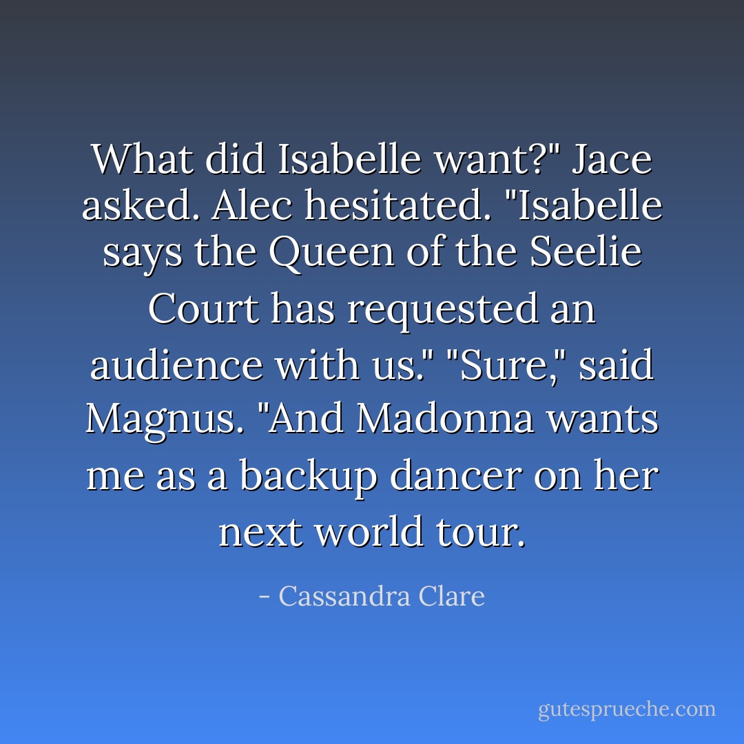 What did Isabelle want?" Jace asked.<br />Alec hesitated. "Isabelle says the Queen of the Seelie Court has requested an audience with us."<br />"Sure," said Magnus. "And Madonna wants me as a backup dancer on her next world tour. - Cassandra Clare