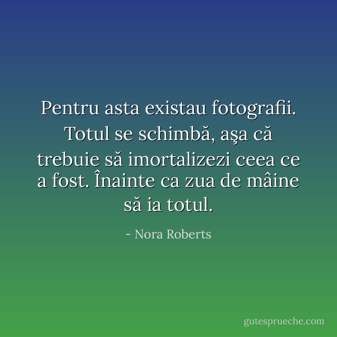 Pentru asta existau fotografii. Totul se schimbă, aşa că trebuie să imortalizezi ceea ce a fost. Înainte ca zua de mâine să ia totul. - Nora Roberts