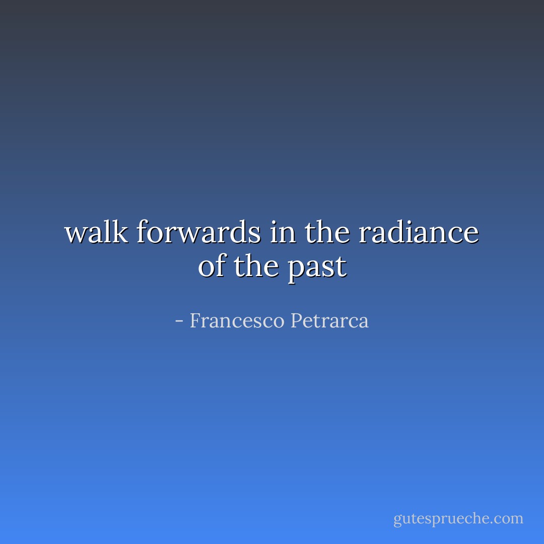 walk forwards in the radiance of the past - Francesco Petrarca