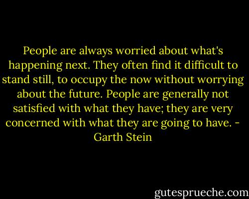 People are always worried about what's happening next. They often find it difficult to stand still, to occupy the now without worrying about the future. People are generally not satisfied with what they have; they are very concerned with what they are going to have. - Garth Stein