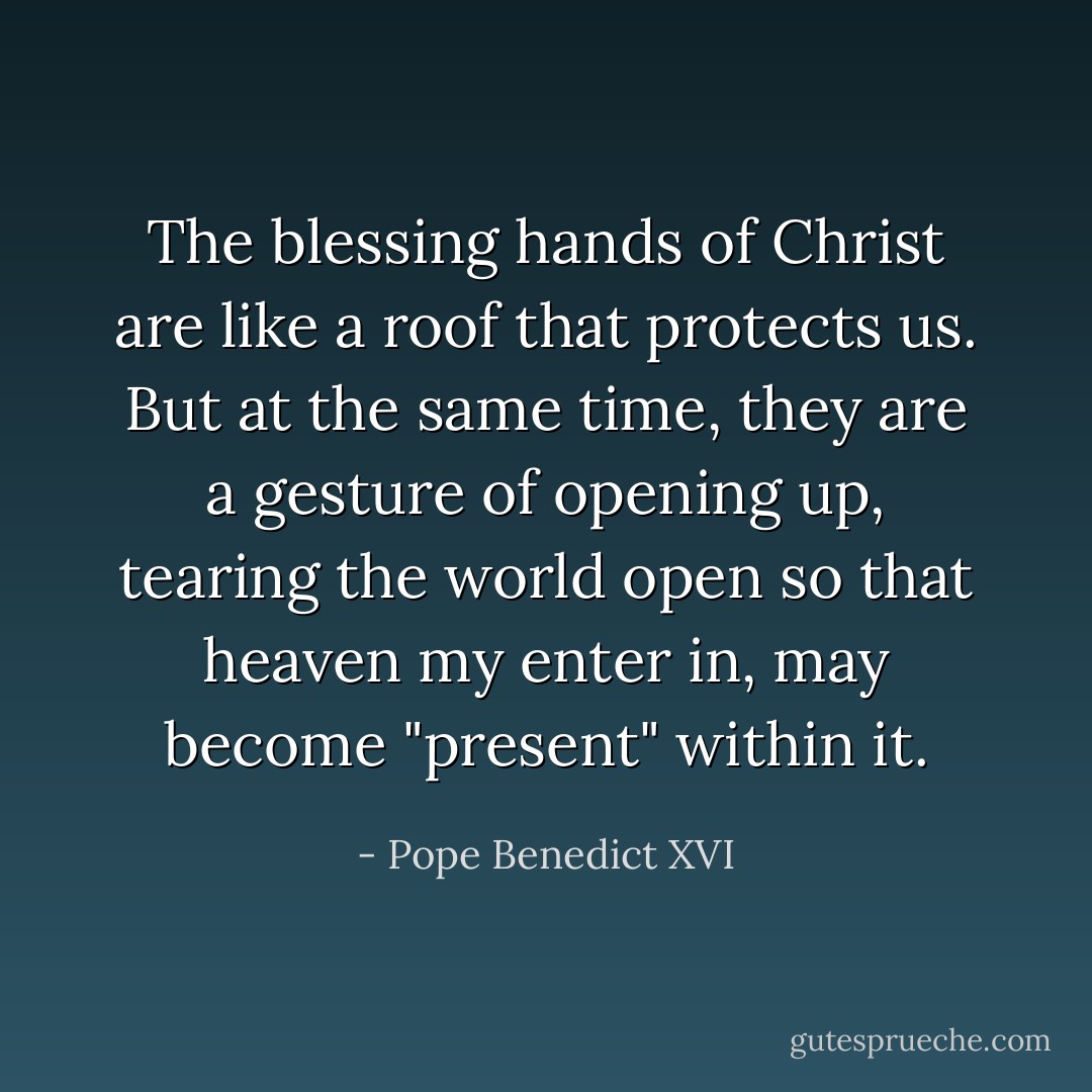 The blessing hands of Christ are like a roof that protects us. But at the same time, they are a gesture of opening up, tearing the world open so that heaven my enter in, may become "present" within it. - Pope Benedict XVI