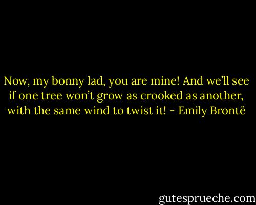 Now, my bonny lad, you are mine! And we’ll see if one tree won’t grow as crooked as another, with the same wind to twist it! - Emily Brontë