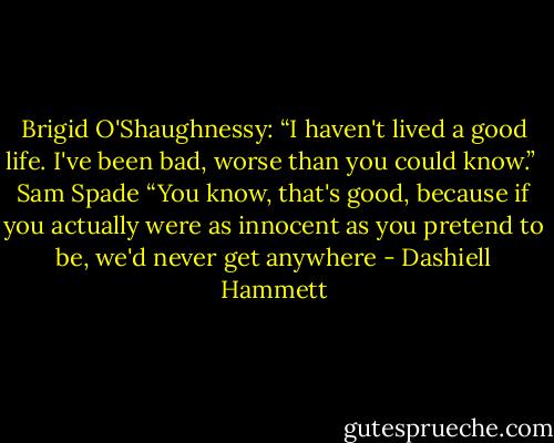 Brigid O'Shaughnessy: “I haven't lived a good life. I've been bad, worse than you could know.” <br />Sam Spade “You know, that's good, because if you actually were as innocent as you pretend to be, we'd never get anywhere - Dashiell Hammett