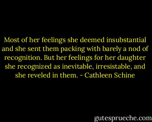 Most of her feelings she deemed insubstantial and she sent them packing with barely a nod of recognition. But her feelings for her daughter she recognized as inevitable, irresistable, and she reveled in them. - Cathleen Schine