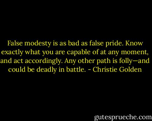 False modesty is as bad as false pride. Know exactly what you are capable of at any moment, and act accordingly. Any other path is folly—and could be deadly in battle. - Christie Golden
