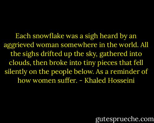 Each snowflake was a sigh heard by an aggrieved woman somewhere in the world. All the sighs drifted up the sky, gathered into clouds, then broke into tiny pieces that fell silently on the people below. As a reminder of how women suffer. - Khaled Hosseini