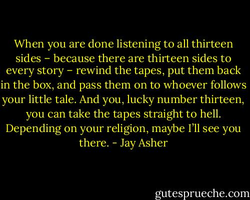 When you are done listening to all thirteen sides – because there are thirteen sides to every story – rewind the tapes, put them back in the box, and pass them on to whoever follows your little tale. And you, lucky number thirteen, you can take the tapes straight to hell. Depending on your religion, maybe I’ll see you there. - Jay Asher