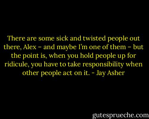 There are some sick and twisted people out there, Alex – and maybe I’m one of them – but the point is, when you hold people up for ridicule, you have to take responsibility when other people act on it. - Jay Asher