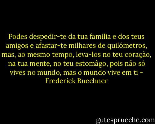 Podes despedir-te da tua família e dos teus amigos e afastar-te milhares de quilómetros, mas, ao mesmo tempo, leva-los no teu coração, na tua mente, no teu estomâgo, pois não só vives no mundo, mas o mundo vive em ti - Frederick Buechner