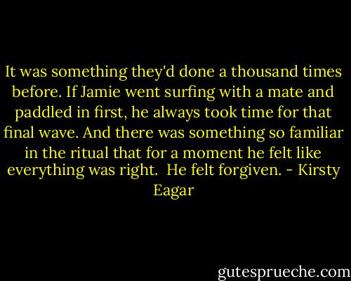 It was something they'd done a thousand times before. If Jamie went surfing with a mate and paddled in first, he always took time for that final wave. And there was something so familiar in the ritual that for a moment he felt like everything was right.<br /><br />He felt forgiven. - Kirsty Eagar