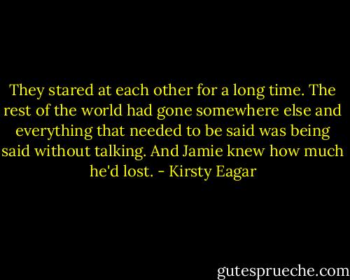 They stared at each other for a long time. The rest of the world had gone somewhere else and everything that needed to be said was being said without talking. And Jamie knew how much he'd lost. - Kirsty Eagar