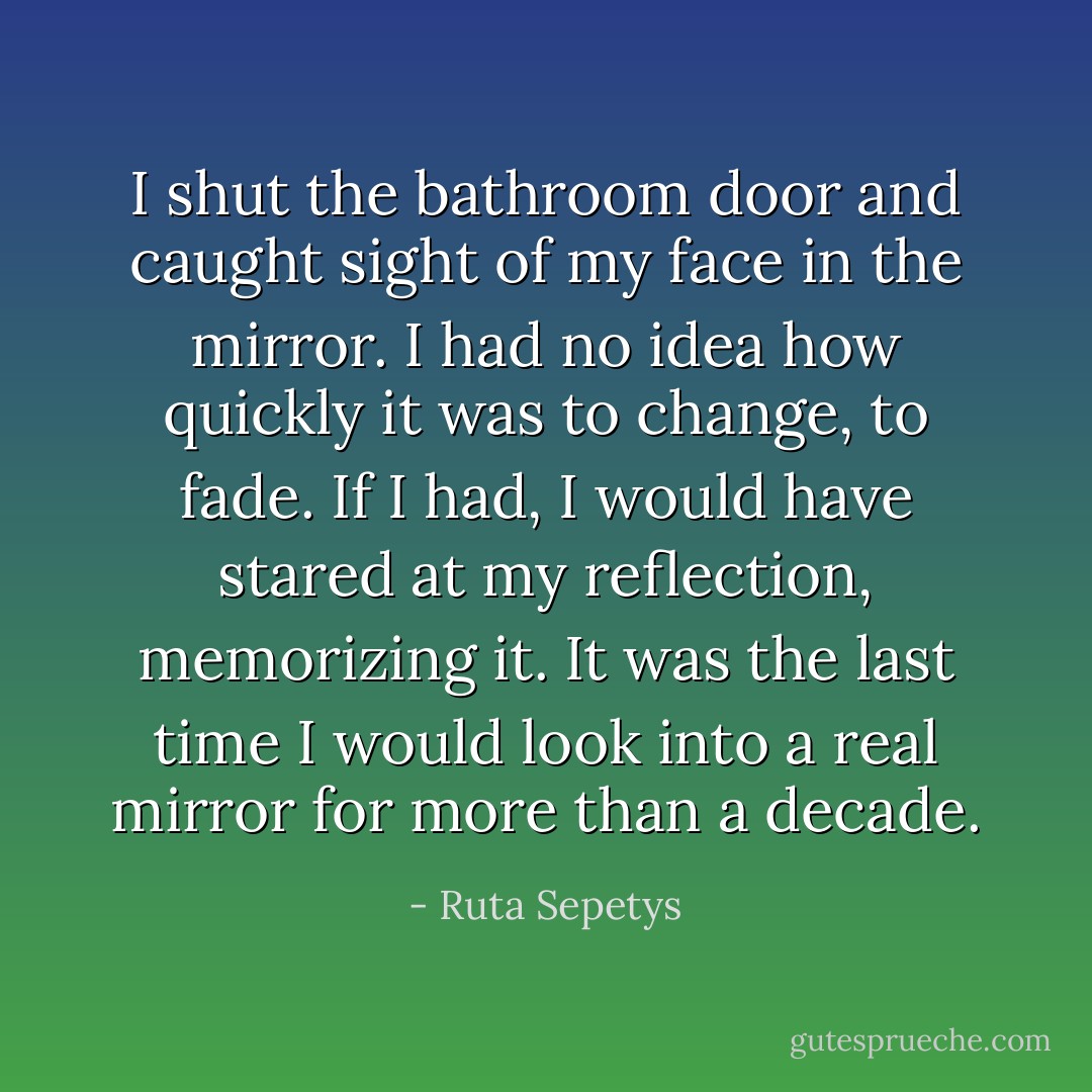 I shut the bathroom door and caught sight of my face in the mirror. I had no idea how quickly it was to change, to fade. If I had, I would have stared at my reflection, memorizing it. It was the last time I would look into a real mirror for more than a decade. - Ruta Sepetys