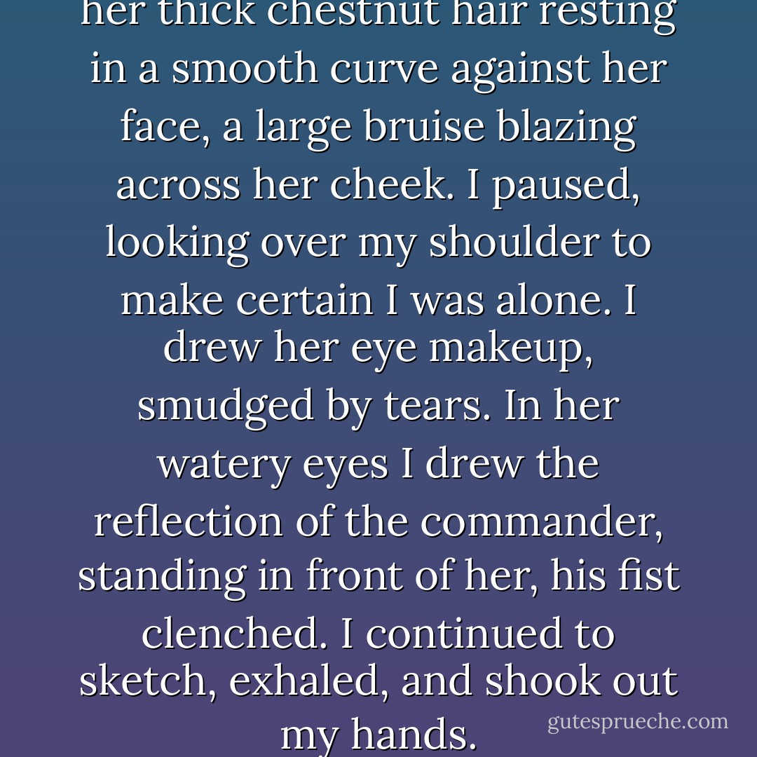 My breathing slowed. I shaded her thick chestnut hair resting in a smooth curve against her face, a large bruise blazing across her cheek. I paused, looking over my shoulder to make certain I was alone. I drew her eye makeup, smudged by tears. In her watery eyes I drew the reflection of the commander, standing in front of her, his fist clenched. I continued to sketch, exhaled, and shook out my hands. - Ruta Sepetys