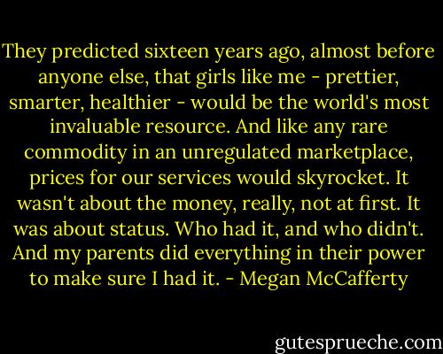 They predicted sixteen years ago, almost before anyone else, that girls like me - prettier, smarter, healthier - would be the world's most invaluable resource. And like any rare commodity in an unregulated marketplace, prices for our services would skyrocket. It wasn't about the money, really, not at first. It was about status. Who had it, and who didn't. And my parents did everything in their power to make sure I had it. - Megan McCafferty