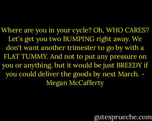 Where are you in your cycle? Oh, WHO CARES? Let's get you two BUMPING right away. We don't want another trimester to go by with a FLAT TUMMY. And not to put any pressure on you or anything, but it would be just BREEDY if you could deliver the goods by next March. - Megan McCafferty