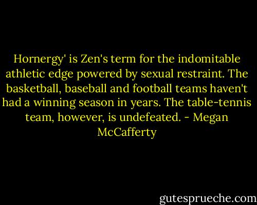 Hornergy' is Zen's term for the indomitable athletic edge powered by sexual restraint. The basketball, baseball and football teams haven't had a winning season in years. The table-tennis team, however, is undefeated. - Megan McCafferty
