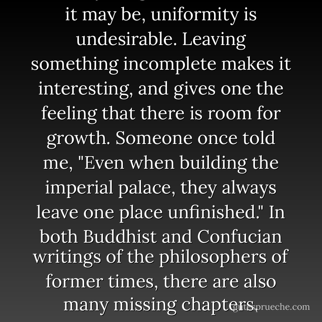In everything, no matter what it may be, uniformity is undesirable. Leaving something incomplete makes it interesting, and gives one the feeling that there is room for growth. Someone once told me, "Even when building the imperial palace, they always leave one place unfinished." In both Buddhist and Confucian writings of the philosophers of former times, there are also many missing chapters. - Yoshida Kenkō