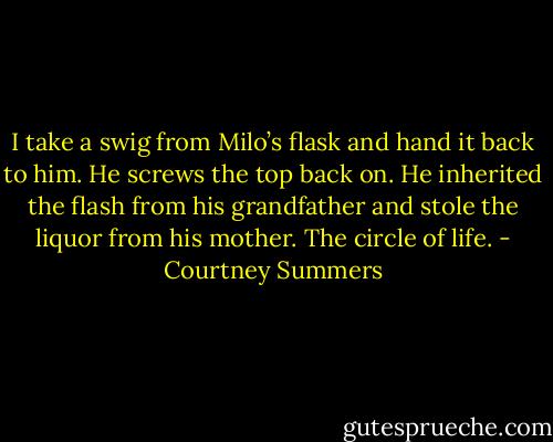 I take a swig from Milo’s flask and hand it back to him. He screws the top back on. He inherited the flash from his grandfather and stole the liquor from his mother. The circle of life. - Courtney Summers